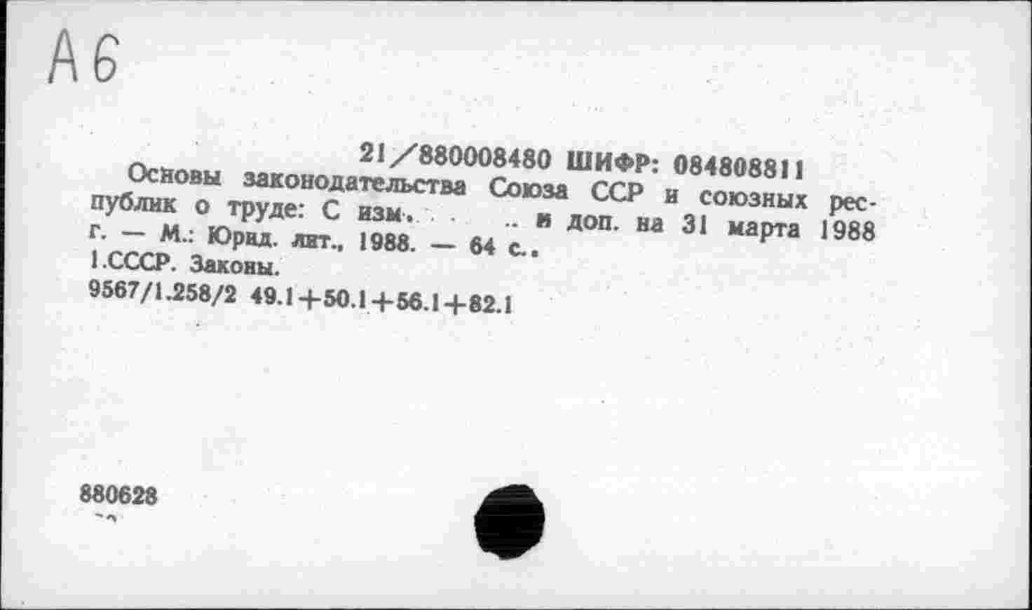 ﻿А6
Основы законода^м00^®0“^ 0848088,1 публнк о труде- с изм	ССР и союзных рее-
г — м • tn- “	• " доп- на 31 марта 198Я
г- — м.. Юрид. лит., 1988 — 64 г	марта 1У0в
l-СССР. Законы.
9567/1.258/2 49.1+50.1-|-56.1-|-82.1
880628